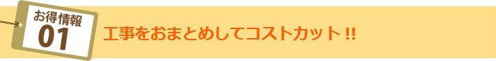 お得情報01:工事をおまとめしてコストカット!!