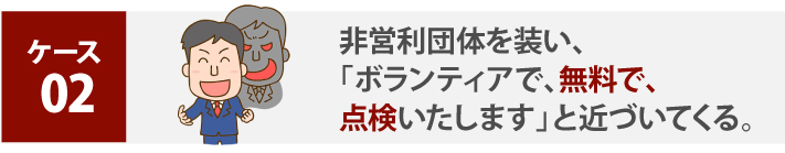 非営利団体を装い、「ボランティアで、無料で、点検いたします」と近づいてくる。